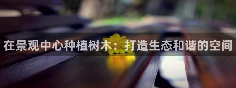 天顺娱乐主管同:在景观中心种植树木:打造生态和谐的空间